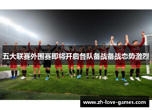 五大联赛外围赛即将开启各队备战备战态势激烈